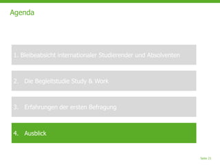 Seite 21
Agenda
1. Bleibeabsicht internationaler Studierender und Absolventen
2. Die Begleitstudie Study & Work
3. Erfahrungen der ersten Befragung
4. Ausblick
 