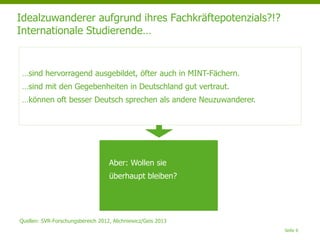 Idealzuwanderer aufgrund ihres Fachkräftepotenzials?!?
Internationale Studierende…
Seite 6
…sind hervorragend ausgebildet, öfter auch in MINT-Fächern.
…sind mit den Gegebenheiten in Deutschland gut vertraut.
…können oft besser Deutsch sprechen als andere Neuzuwanderer.
Aber: Wollen sie
überhaupt bleiben?
Quellen: SVR-Forschungsbereich 2012, Alichniewicz/Geis 2013
 