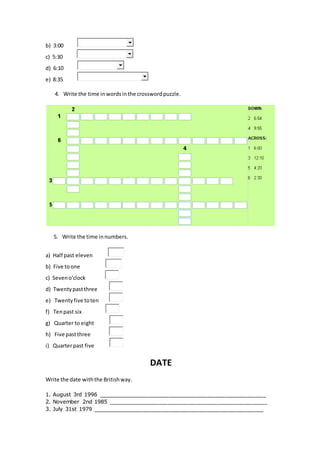 b) 3:00
c) 5:30
d) 6:10
e) 8:35
4. Write the time inwordsinthe crosswordpuzzle.
5. Write the time innumbers.
a) Half past eleven
b) Five toone
c) Seveno'clock
d) Twentypastthree
e) Twentyfive toten
f) Tenpast six
g) Quarter to eight
h) Five pastthree
i) Quarterpast five
DATE
Write the date withthe Britishway.
1. August 3rd 1996 _________________________________________________________
2. November 2nd 1985 ______________________________________________________
3. July 31st 1979 __________________________________________________________
 