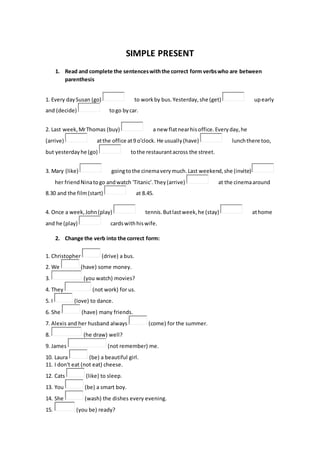 SIMPLE PRESENT
1. Read and complete the sentenceswiththe correct form verbswho are between
parenthesis
1. Every daySusan (go) to workby bus.Yesterday,she (get) upearly
and (decide) togo bycar.
2. Last week,MrThomas (buy) a new flatnearhisoffice.Everyday,he
(arrive) atthe office at9 o'clock. He usually(have) lunchthere too,
but yesterdayhe (go) tothe restaurantacross the street.
3. Mary (like) goingtothe cinemaverymuch.Last weekend,she (invite)
her friendNinatogo andwatch 'Titanic'.They(arrive) at the cinemaaround
8.30 and the film(start) at 8.45.
4. Once a week,John(play) tennis.Butlastweek,he (stay) athome
and he (play) cardswithhiswife.
2. Change the verb into the correct form:
1. Christopher (drive) a bus.
2. We (have) some money.
3. (you watch) movies?
4. They (not work) for us.
5. I (love) to dance.
6. She (have) many friends.
7. Alexis and her husband always (come) for the summer.
8. (he draw) well?
9. James (not remember) me.
10. Laura (be) a beautiful girl.
11. I don't eat (not eat) cheese.
12. Cats (like) to sleep.
13. You (be) a smart boy.
14. She (wash) the dishes every evening.
15. (you be) ready?
 