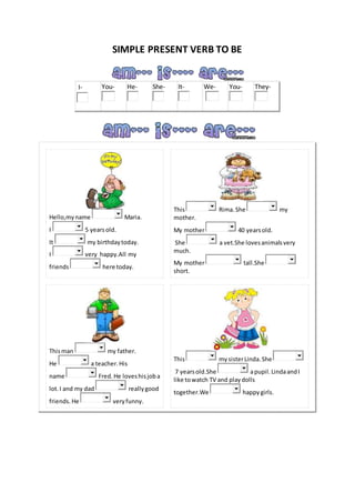 SIMPLE PRESENT VERB TO BE
I- You- He- She- It- We- You- They-
Hello,myname Maria.
I 5 yearsold.
It my birthdaytoday.
I very happy.All my
friends here today.
This Rima.She my
mother.
My mother 40 yearsold.
She a vet.She lovesanimalsvery
much.
My mother tall.She
short.
Thisman my father.
He a teacher.His
name Fred.He loveshisjoba
lot.I and my dad reallygood
friends. He veryfunny.
This mysisterLinda.She
7 yearsold.She apupil. LindaandI
like towatch TV and playdolls
together.We happygirls.
 