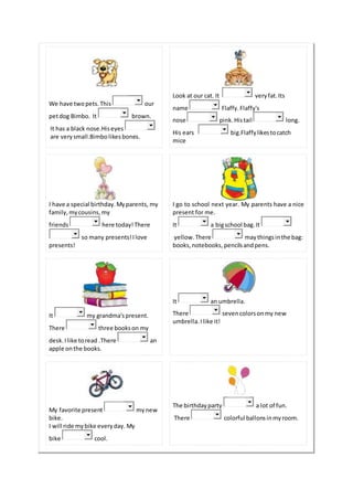 We have twopets.This our
petdog Bimbo. It brown.
It has a black nose.Hiseyes
are verysmall.Bimbolikesbones.
Look at our cat. It veryfat.Its
name Flaffy.Flaffy's
nose pink.Histail long.
His ears big.Flaffylikestocatch
mice
I have a special birthday.Myparents, my
family, mycousins, my
friends here today!There
so many presents!Ilove
presents!
I go to school next year. My parents have a nice
present for me.
It a bigschool bag.It
yellow.There maythingsinthe bag:
books, notebooks, pencilsandpens.
It my grandma'spresent.
There three bookson my
desk.Ilike toread .There an
apple onthe books.
It an umbrella.
There sevencolorsonmy new
umbrella. Ilike it!
My favorite present mynew
bike.
I will ride mybike everyday. My
bike cool.
The birthdayparty a lot of fun.
There colorful ballonsinmyroom.
 