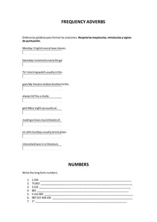 FREQUENCY ADVERBS
Ordenalaspalabraspara formarlas oraciones. Respetalasmayúsculas, minúsculasy signos
de puntuación.
Monday I Englisheveryhave classes.
SaturdayI cinemato everythe go.
TV I morningwatchusuallyinthe.
goesMy theatre seldombrothertothe.
alwayslotYou a study.
getsMary eightupusuallyat.
readinga lovesLisalotbooksof.
on JohnSundaysusuallytennisplays.
interestedJane inisliterature.
NUMBERS
Write the longform numbers
1. 1.256 ________________________________________________________________
2. 75.852 ________________________________________________________________
3. 3.125 ________________________________________________________________
4. 801 ________________________________________________________________
5. 5.111.002 ______________________________________________________________
6. 987.557.458.156 ________________________________________________________
7. 1st
________________________________________________________________
 