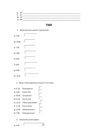 8. 35th
________________________________________________________________
9. 21st
________________________________________________________________
10. 13th
________________________________________________________________
11. 43rd
________________________________________________________________
TIME
1. Write the time inwords.(1 pointeach)
a) 7:20
b) 12:00
c) 1:45
d) 3:05
e) 8:10
f) 6:47
g) 9:30
h) 11:15
2. Write T if the statementistrue or F if it isfalse.
a) 6: 35 Thirtypast six
b) 5:00 Five to five
c) 10:10 Tenpast ten
d) 9: 50 Ten to nine
e) 11:15 Fifteenpasteleven
f) 2: 55 Five to three
g) 11:30 Half pasteleven
h) 7:40 Forty pastseven
3. Choose the correct option.
a) 4:45
 