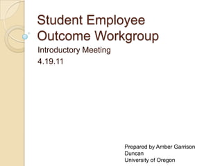 Student Employee
Outcome Workgroup
Introductory Meeting
4.19.11




                       Prepared by Amber Garrison
                       Duncan
                       University of Oregon
 