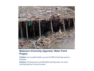 Makerere University (Uganda): Water Point
Project
Problem: non-reusable bottles account for 80% of drainage waste in
Kampala…
Solution: Providing clean and affordable drinking water via street-
vending dispensers around campus.
 