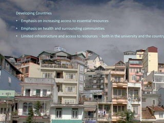 Developing Countries
• Emphasis on increasing access to essential resources
• Emphasis on health and surrounding communities
• Limited infrastructure and access to resources - both in the university and the country
 