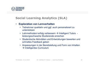 Dr. Cathleen M. Stützer ::: Learning Analytics 2222
Social Learning Analytics (SLA)
• Exploration von Lernverhalten
• Teilnehmer qualitativ und ggf. auch personalisiert zu
unterstützen
• Lehrmethoden/-erfolg verbessern  Intelligent Tutors -
leistungsschwache Studierende erreichen
• Studentische Aktivitäten und Entwicklungen bewerten und
schnelles Feedback geben
• Anpassungen in der Bereitstellung und Form von Inhalten
 Intelligentes Curriculum
TU Dresden, 03.12.2015
 