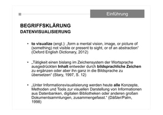 BEGRIFFSKLÄRUNG
DATENVISUALISIERUNG
• to visualize (engl.): „form a mental vision, image, or picture of
(something) not visible or present to sight, or of an abstraction“
(Oxford English Dictionary, 2012)
• „Tätigkeit einen bislang im Zeichensystem der Wortsprache
ausgedrückten Inhalt entweder durch bildsprachliche Zeichen
zu ergänzen oder aber ihn ganz in die Bildsprache zu
übersetzen“ (Stary, 1997, S. 12)
• „Unter Informationsvisualisierung werden heute alle Konzepte,
Methoden und Tools zur visuellen Darstellung von Informationen
aus Datenbanken, digitalen Bibliotheken oder anderen großen
Dokumentsammlungen, zusammengefasst.“ (Däßler/Palm,
1998)
Einführung
 