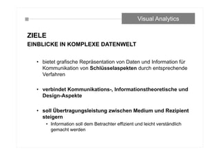 ZIELE
EINBLICKE IN KOMPLEXE DATENWELT
• bietet grafische Repräsentation von Daten und Information für
Kommunikation von Schlüsselaspekten durch entsprechende
Verfahren
• verbindet Kommunikations-, Informationstheoretische und
Design-Aspekte
• soll Übertragungsleistung zwischen Medium und Rezipient
steigern
• Information soll dem Betrachter effizient und leicht verständlich
gemacht werden
Visual Analytics
 