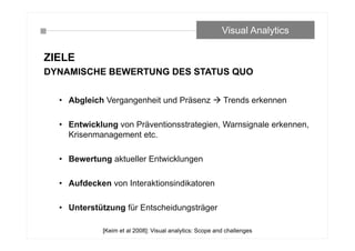 ZIELE
DYNAMISCHE BEWERTUNG DES STATUS QUO
• Abgleich Vergangenheit und Präsenz  Trends erkennen
• Entwicklung von Präventionsstrategien, Warnsignale erkennen,
Krisenmanagement etc.
• Bewertung aktueller Entwicklungen
• Aufdecken von Interaktionsindikatoren
• Unterstützung für Entscheidungsträger
Visual Analytics
[Keim et al 2008]: Visual analytics: Scope and challenges
 