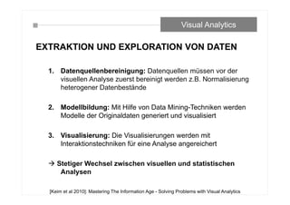 EXTRAKTION UND EXPLORATION VON DATEN
1. Datenquellenbereinigung: Datenquellen müssen vor der
visuellen Analyse zuerst bereinigt werden z.B. Normalisierung
heterogener Datenbestände
2. Modellbildung: Mit Hilfe von Data Mining-Techniken werden
Modelle der Originaldaten generiert und visualisiert
3. Visualisierung: Die Visualisierungen werden mit
Interaktionstechniken für eine Analyse angereichert
 Stetiger Wechsel zwischen visuellen und statistischen
Analysen
Visual Analytics
[Keim et al 2010]: Mastering The Information Age - Solving Problems with Visual Analytics
 