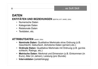 DATEN
ENTITÄTEN UND BEZIEHUNGEN (BERTIN,1977; WARE, 2004)
• Numerische Daten
• Kategoriale Daten
• Relationale Daten
• Textdaten, etc.
ATTRIBUTDATEN (WARE, 2004)
• Nominale Daten: Qualitative Merkmale ohne Ordnung (z.B.
Geschlecht, Geburtsort, dichotome Daten (ja/nein) etc.)
• Ordinale Daten: Qualitative Merkmale mit Ordnung (z.B. gut-bis
schlecht, Ratings, etc.)
• Metrische Daten: Merkmal und Dimension (z.B. Einkommen (in
Euro), Alter (in Jahren), Leistung (pro Stunde)
• Intervaldaten (zeitabhängig)
… as Soft Skill
 