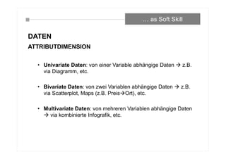 DATEN
ATTRIBUTDIMENSION
• Univariate Daten: von einer Variable abhängige Daten  z.B.
via Diagramm, etc.
• Bivariate Daten: von zwei Variablen abhängige Daten  z.B.
via Scatterplot, Maps (z.B. PreisOrt), etc.
• Multivariate Daten: von mehreren Variablen abhängige Daten
 via kombinierte Infografik, etc.
… as Soft Skill
 