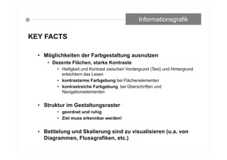 KEY FACTS
• Möglichkeiten der Farbgestaltung ausnutzen
• Dezente Flächen, starke Kontraste
• Helligkeit und Kontrast zwischen Vordergrund (Text) und Hintergrund
erleichtern das Lesen
• kontrastarme Farbgebung bei Flächenelementen
• kontrastreiche Farbgebung bei Überschriften und
Navigationselementen
• Struktur im Gestaltungsraster
• geordnet und ruhig
• Ziel muss erkennbar werden!
• Betitelung und Skalierung sind zu visualisieren (u.a. von
Diagrammen, Flussgrafiken, etc.)
Informationsgrafik
 