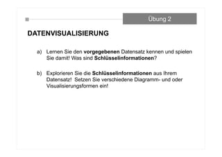 DATENVISUALISIERUNG
a) Lernen Sie den vorgegebenen Datensatz kennen und spielen
Sie damit! Was sind Schlüsselinformationen?
b) Explorieren Sie die Schlüsselinformationen aus Ihrem
Datensatz! Setzen Sie verschiedene Diagramm- und oder
Visualisierungsformen ein!
Übung 2
 
