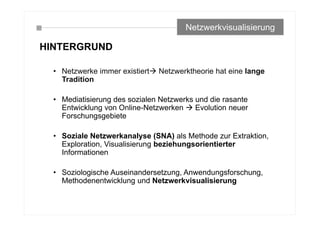 HINTERGRUND
• Netzwerke immer existiert Netzwerktheorie hat eine lange
Tradition
• Mediatisierung des sozialen Netzwerks und die rasante
Entwicklung von Online-Netzwerken  Evolution neuer
Forschungsgebiete
• Soziale Netzwerkanalyse (SNA) als Methode zur Extraktion,
Exploration, Visualisierung beziehungsorientierter
Informationen
• Soziologische Auseinandersetzung, Anwendungsforschung,
Methodenentwicklung und Netzwerkvisualisierung
Netzwerkvisualisierung
 