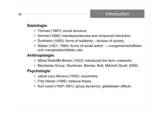 Soziologie:
• Tönnies (1887): social structure
• Simmel (1890): interdependencies and reciprocal interaction
• Durkheim (1893): forms of solidarity – division of society
• Weber (1921, 1984): forms of social action – »vergemeinschaftete«
und »vergesellschaftete« ties
Anthropologie:
• Alfred Radcliffe-Brown (1933): introduced the term »network«
• Machester Group: Gluckman, Barnes, Bott, Mitchell (Scott, 2000)
Psychologie:
• Jakob Levy Moreno (1934): sociometry
• Fritz Heider (1946): balance theory
• Kurt Lewin (1947,1951): group dynamics, gatekeeper effects
Introduction
 