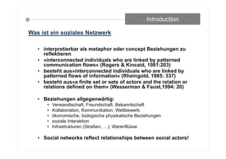 • interpretierbar als metaphor oder concept Beziehungen zu
reflektieren
• »interconnected individuals who are linked by patterned
communication flows« (Rogers & Kincaid, 1981:203)
• besteht aus»interconnected individuals who are linked by
patterned flows of information« (Rheingold, 1985: 337)
• besteht aus»a finite set or sets of actors and the relation or
relations defined on them« (Wasserman & Faust,1994: 20)
• Beziehungen allgegenwärtig:
• Verwandtschaft, Freundschaft, Bekanntschaft
• Kollaboration, Kommunikation, Wettbewerb
• ökonomische, biologische physikalische Beziehungen
• soziale Interaktion
• Infrastrukturen (Straßen, …), Warenflüsse
• Social networks reflect relationships between social actors!
Introduction
Was ist ein soziales Netzwerk
 
