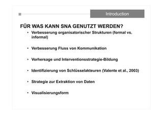 FÜR WAS KANN SNA GENUTZT WERDEN?
• Verbesserung organisatorischer Strukturen (formal vs.
informal)
• Verbesserung Fluss von Kommunikation
• Vorhersage und Interventionsstrategie-Bildung
• Identifizierung von Schlüsselakteuren (Valente et al., 2003)
• Strategie zur Extraktion von Daten
• Visualisierungsform
Introduction
 
