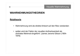WAHRNEHMUNGSTHEORIEN
Reiztheorie
• Wahrnehmung wird als direkte Antwort auf den Reiz verstanden
• später wird der Faktor der visuellen Aufmerksamkeit als
zentrales Merkmal eingeführt (James Jerome Gibson (1904-
1979)
Visuelle Wahrnehmung
 