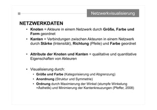 NETZWERKDATEN
• Knoten = Akteure in einem Netzwerk durch Größe, Farbe und
Form geordnet
• Kanten = Verbindungen zwischen Akteuren in einem Netzwerk
durch Stärke (Intensität), Richtung (Pfeile) und Farbe geordnet
• Attribute der Knoten und Kanten = qualitative und quantitative
Eigenschaften von Akteuren
• Visualisierung durch:
• Größe und Farbe (Kategorisierung und Abgrenzung)
• Anordnung (Struktur und Symmetrie)
• Ordnung durch Maximierung der Winkel (stumpfe Winkelung
=Ästhetik) und Minimierung der Kantenkreuzungen (Pfeffer, 2008)
Netzwerkvisualisierung
 