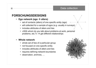 FORSCHUNGSDESIGNS
• Ego network (ego  alters)
• set of contacts (alters) of one specific entity (ego)
• will collected for a sample of egos (e.g. usually in surveys)
• includes attributes of alters and ties
• »With whom do you talk about problems at work, personal
problems, etc.?«  get different relationships
• Whole network
• whole set of ties of a particular group
• not focused on one specific entity
• includes attributes of alters and ties
• requires defining network boundaries
• observation, archives, …
Data collection
 