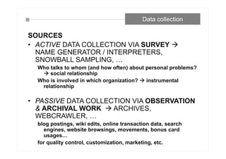 Data collection
SOURCES
• ACTIVE DATA COLLECTION VIA SURVEY 
NAME GENERATOR / INTERPRETERS,
SNOWBALL SAMPLING, …
Who talks to whom (and how often) about personal problems?
 social relationship
Who is involved in which organization?  instrumental
relationship
• PASSIVE DATA COLLECTION VIA OBSERVATION
& ARCHIVAL WORK  ARCHIVES,
WEBCRAWLER, …
blog postings, wiki edits, online transaction data, search
engines, website browsings, movements, bonus card
usages…
for quality control, customization, marketing, etc.
 