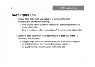 Data collection
DATENQUELLEN
• active data collection via survey  name generator /
interpreters, snowball sampling, …
• Who talks to whom (and how often) about personal problems? 
social relationship
• Who is involved in which organization?  instrumental relationship
• passive data collection via observation & archival work 
archives, webcrawler, …
• blog postings, wiki edits, online transaction data, search engines,
website browsings, movements, bonus card usages…
• for quality control, customization, marketing, etc.
 