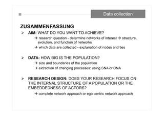 Data collection
ZUSAMMENFASSUNG
 AIM: WHAT DO YOU WANT TO ACHIEVE?
 research question - determine networks of interest  structure,
evolution, and function of networks
 which data are collected - explanation of nodes and ties
 DATA: HOW BIG IS THE POPULATION?
 size and boundaries of the population
 extraction of changing processes: using SNA or DNA
 RESEARCH DESIGN: DOES YOUR RESEARCH FOCUS ON
THE INTERNAL STRUCTURE OF A POPULATION OR THE
EMBEDDEDNESS OF ACTORS?
 complete network approach or ego centric network approach
 