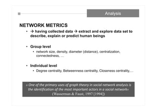 NETWORK METRICS
•  having collected data  extract and explore data set to
describe, explain or predict human beings
• Group level
• network size, density, diameter (distance), centralization,
connectedness, …
• Individual level
• Degree centrality, Betweenness centrality, Closeness centrality,…
Analysis
» One of the primary uses of graph theory in social network analysis is
the identification of the most important actors in a social network«
(Wasserman & Faust, 1997 [1994])
 