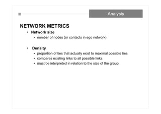 NETWORK METRICS
• Network size
• number of nodes (or contacts in ego network)
• Density
• proportion of ties that actually exist to maximal possible ties
• compares existing links to all possible links
• must be interpreted in relation to the size of the group
Analysis
 