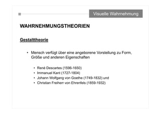 WAHRNEHMUNGSTHEORIEN
Gestalttheorie
• Mensch verfügt über eine angeborene Vorstellung zu Form,
Größe und anderen Eigenschaften
• René Descartes (1596-1650)
• Immanuel Kant (1727-1804)
• Johann Wolfgang von Goethe (1749-1832) und
• Christian Freiherr von Ehrenfels (1859-1932)
Visuelle Wahrnehmung
 