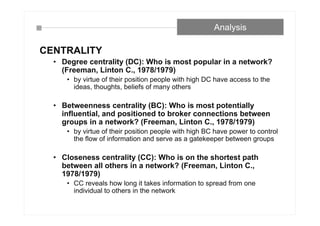 CENTRALITY
• Degree centrality (DC): Who is most popular in a network?
(Freeman, Linton C., 1978/1979)
• by virtue of their position people with high DC have access to the
ideas, thoughts, beliefs of many others
• Betweenness centrality (BC): Who is most potentially
influential, and positioned to broker connections between
groups in a network? (Freeman, Linton C., 1978/1979)
• by virtue of their position people with high BC have power to control
the flow of information and serve as a gatekeeper between groups
• Closeness centrality (CC): Who is on the shortest path
between all others in a network? (Freeman, Linton C.,
1978/1979)
• CC reveals how long it takes information to spread from one
individual to others in the network
Analysis
 