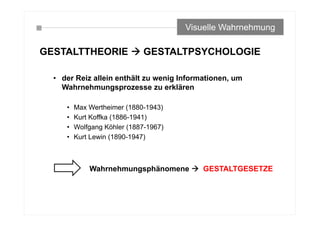 GESTALTTHEORIE  GESTALTPSYCHOLOGIE
• der Reiz allein enthält zu wenig Informationen, um
Wahrnehmungsprozesse zu erklären
• Max Wertheimer (1880-1943)
• Kurt Koffka (1886-1941)
• Wolfgang Köhler (1887-1967)
• Kurt Lewin (1890-1947)
Visuelle Wahrnehmung
Wahrnehmungsphänomene  GESTALTGESETZE
 