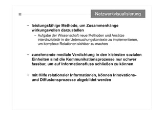 • leistungsfähige Methode, um Zusammenhänge
wirkungsvollen darzustellen
– Aufgabe der Wissenschaft neue Methoden und Ansätze
interdisziplinär in die Untersuchungskontexte zu implementieren,
um komplexe Relationen sichtbar zu machen
• zunehmende mediale Verdichtung in den kleinsten sozialen
Einheiten sind die Kommunikationsprozesse nur schwer
fassbar, um auf Informationsfluss schließen zu können
• mit Hilfe relationaler Informationen, können Innovations-
und Diffusionsprozesse abgebildet werden
Netzwerkvisualisierung
 