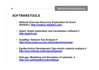 SOFTWARETOOLS
• Network Overview Discovery Exploration for Excel
(NodeXL): http://nodexl.codeplex.com/
• Gephi: Graph exploration and visualization software
http://gephi.org/
• AutoMap: Network Text Analysis
http://www.casos.cs.cmu.edu/projects/automap/
• EgoNet Active Development: Ego-centric network analysis
http://sourceforge.net/projects/egonet/
• NetLogo: Modelling and Simulation of networks 
http://ccl.northwestern.edu/netlogo/
Netzwerkvisualisierung
 