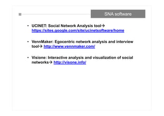 • UCINET: Social Network Analysis tool
https://sites.google.com/site/ucinetsoftware/home
• VennMaker: Egocentric network analysis and interview
tool http://www.vennmaker.com/
• Visione: Interactive analysis and visualization of social
networks http://visone.info/
SNA software
 