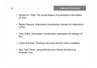 • Edward R. Tufte: The visual display of quantitative information
(2. Ed.)
• Robert Spence: Information visualization (design for interaction)
(2.Ed.)
• Colin Ware: Information visualization (perception for design) (2.
Ed.)
• Lothar Krempel: Thinking with eyes (Article online available)
• New York Times: newyorktimes.com (Visual Analytics by
Amanda Cox)
Literaturhinweise
 