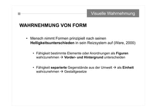 WAHRNEHMUNG VON FORM
• Mensch nimmt Formen prinzipiell nach seinen
Helligkeitsunterschieden in sein Reizsystem auf (Ware, 2000)
• Fähigkeit bestimmte Elemente oder Anordnungen als Figuren
wahrzunehmen  Vorder- und Hintergrund unterscheiden
• Fähigkeit separierte Gegenstände aus der Umwelt  als Einheit
wahrzunehmen  Gestaltgesetze
Visuelle Wahrnehmung
 