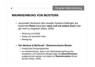 WAHRNEHMUNG VON MUSTERN
• neuronalen Strukturen des visuellen Systems befähigen auf
bestimmte Reize besonders stark und auf andere kaum oder
gar nicht zu reagieren (Ware, 2000)
• Richtung und Größe
• Farbe und räumliche Tiefe
• Bewegung
• Von Berlyne & McDonell : Disharmonische Muster
• Anstieg des Erregungsgrades
• im Umkehrschluss, dass in der Gesamtwahrnehmung die
komplexen und intensiven Musterungen als Überinformation
aufgenommen werden und dabei zur Überstimulation führen
können (Ware, 2000)
Visuelle Wahrnehmung
 