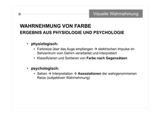 WAHRNEHMUNG VON FARBE
ERGEBNIS AUS PHYSIOLOGIE UND PSYCHOLOGIE
• physiologisch:
• Farbreize über das Auge empfangen  elektrischen Impulse im
Sehzentrum vom Gehirn verarbeitet und interpretiert
• Klassifizieren und Sortieren von Farbe nach Gegensätzen
• psychologisch:
• Sehen  Interpretation  Assoziationen der wahrgenommenen
Reize (subjektiven Wahrnehmung)
Visuelle Wahrnehmung
 