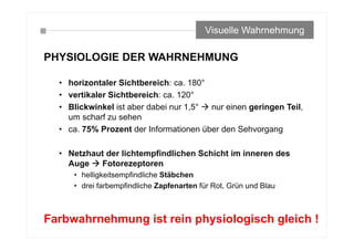 PHYSIOLOGIE DER WAHRNEHMUNG
• horizontaler Sichtbereich: ca. 180°
• vertikaler Sichtbereich: ca. 120°
• Blickwinkel ist aber dabei nur 1,5°  nur einen geringen Teil,
um scharf zu sehen
• ca. 75% Prozent der Informationen über den Sehvorgang
• Netzhaut der lichtempfindlichen Schicht im inneren des
Auge  Fotorezeptoren
• helligkeitsempfindliche Stäbchen
• drei farbempfindliche Zapfenarten für Rot, Grün und Blau
Visuelle Wahrnehmung
Farbwahrnehmung ist rein physiologisch gleich !
 