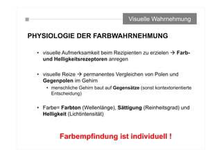 PHYSIOLOGIE DER FARBWAHRNEHMUNG
• visuelle Aufmerksamkeit beim Rezipienten zu erzielen  Farb-
und Helligkeitsrezeptoren anregen
• visuelle Reize  permanentes Vergleichen von Polen und
Gegenpolen im Gehirn
• menschliche Gehirn baut auf Gegensätze (sonst kontextorientierte
Entscheidung)
• Farbe= Farbton (Wellenlänge), Sättigung (Reinheitsgrad) und
Helligkeit (Lichtintensität)
Visuelle Wahrnehmung
Farbempfindung ist individuell !
 