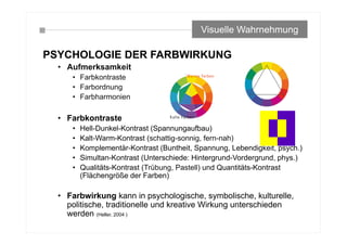 PSYCHOLOGIE DER FARBWIRKUNG
• Aufmerksamkeit
• Farbkontraste
• Farbordnung
• Farbharmonien
• Farbkontraste
• Hell-Dunkel-Kontrast (Spannungaufbau)
• Kalt-Warm-Kontrast (schattig-sonnig, fern-nah)
• Komplementär-Kontrast (Buntheit, Spannung, Lebendigkeit, psych.)
• Simultan-Kontrast (Unterschiede: Hintergrund-Vordergrund, phys.)
• Qualitäts-Kontrast (Trübung, Pastell) und Quantitäts-Kontrast
(Flächengröße der Farben)
• Farbwirkung kann in psychologische, symbolische, kulturelle,
politische, traditionelle und kreative Wirkung unterschieden
werden (Heller, 2004 )
Visuelle Wahrnehmung
 