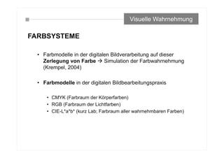 FARBSYSTEME
• Farbmodelle in der digitalen Bildverarbeitung auf dieser
Zerlegung von Farbe  Simulation der Farbwahrnehmung
(Krempel, 2004)
• Farbmodelle in der digitalen Bildbearbeitungspraxis
• CMYK (Farbraum der Körperfarben)
• RGB (Farbraum der Lichtfarben)
• CIE-L*a*b* (kurz Lab; Farbraum aller wahrnehmbaren Farben)
Visuelle Wahrnehmung
 
