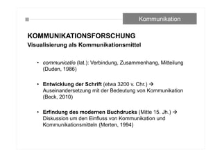 KOMMUNIKATIONSFORSCHUNG
Visualisierung als Kommunikationsmittel
• communicatio (lat.): Verbindung, Zusammenhang, Mitteilung
(Duden, 1986)
• Entwicklung der Schrift (etwa 3200 v. Chr.) 
Auseinandersetzung mit der Bedeutung von Kommunikation
(Beck, 2010)
• Erfindung des modernen Buchdrucks (Mitte 15. Jh.) 
Diskussion um den Einfluss von Kommunikation und
Kommunikationsmitteln (Merten, 1994)
Kommunikation
 