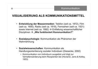 VISUALISIERUNG ALS KOMMUNIKATIONSMITTEL
• Entwicklung der Massenmedien: Telefon (seit ca. 1872), Film
(seit ca. 1895), Radio (seit ca. 1918), Fernsehen (seit ca. 1931)
sowie Internet (seit ca. 1992)  Entfaltung wissenschaftlicher
Disziplinen  „Wie funktioniert Kommunikation?“
• Sozialpsychologie: Kommunikation als Phänomen der
Wahrnehmung
• Sozialwissenschaften: Kommunikation als
Handlungsorientierung sozialer Individuen (Giesecke, 2002)
• Kommunikation von Individuum ausgelöst und trägt zur
Verhaltensänderung beim Rezipienten bei (Hovland, Janis & Kelley,
1953)
Kommunikation
 