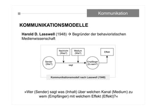 KOMMUNIKATIONSMODELLE
Harold D. Lasswell (1948)  Begründer der behavioristischen
Medienwissenschaft
»Wer (Sender) sagt was (Inhalt) über welchen Kanal (Medium) zu
wem (Empfänger) mit welchem Effekt (Effekt)?«
Kommunikation
 