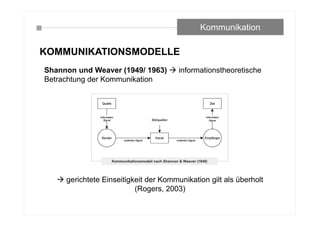 KOMMUNIKATIONSMODELLE
Shannon und Weaver (1949/ 1963)  informationstheoretische
Betrachtung der Kommunikation
 gerichtete Einseitigkeit der Kommunikation gilt als überholt
(Rogers, 2003)
Kommunikation
 